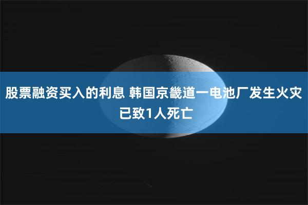 股票融资买入的利息 韩国京畿道一电池厂发生火灾 已致1人死亡