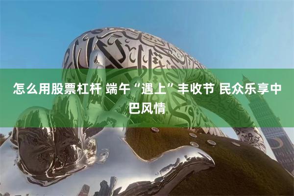 怎么用股票杠杆 端午“遇上”丰收节 民众乐享中巴风情