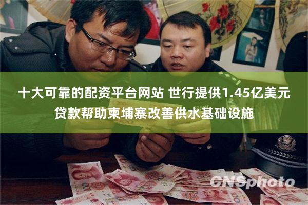 十大可靠的配资平台网站 世行提供1.45亿美元贷款帮助柬埔寨改善供水基础设施