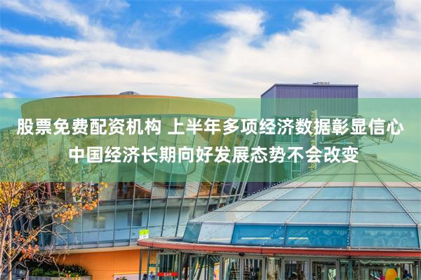 股票免费配资机构 上半年多项经济数据彰显信心 中国经济长期向好发展态势不会改变