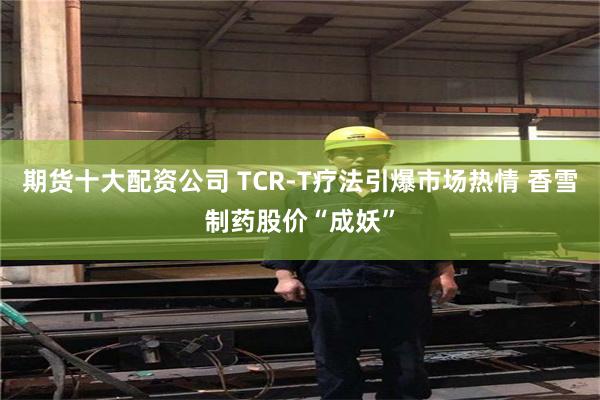 期货十大配资公司 TCR-T疗法引爆市场热情 香雪制药股价“成妖”