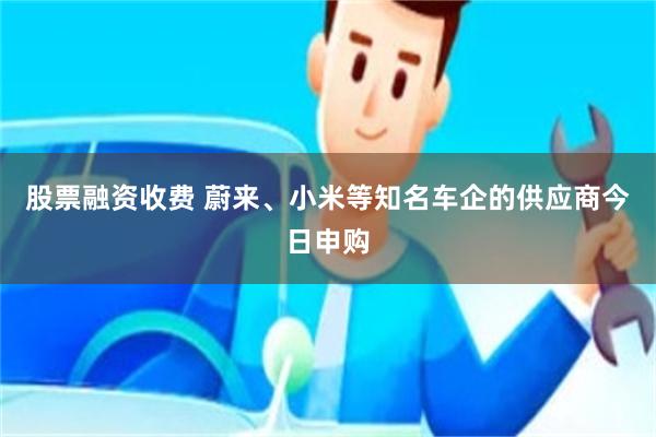 股票融资收费 蔚来、小米等知名车企的供应商今日申购