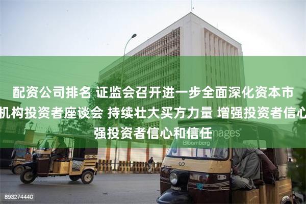 配资公司排名 证监会召开进一步全面深化资本市场改革机构投资者座谈会 持续壮大买方力量 增强投资者信心和信任