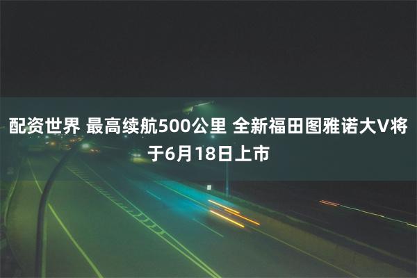 配资世界 最高续航500公里 全新福田图雅诺大V将于6月18日上市