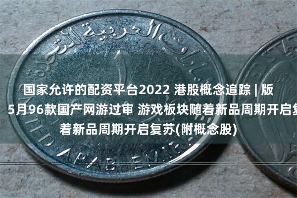 国家允许的配资平台2022 港股概念追踪 | 版号发放再提速！5月96款国产网游过审 游戏板块随着新品周期开启复苏(附概念股)