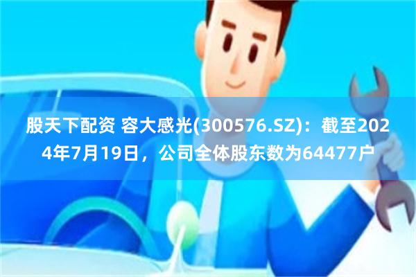 股天下配资 容大感光(300576.SZ)：截至2024年7月19日，公司全体股东数为64477户