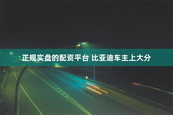 正规实盘的配资平台 比亚迪车主上大分