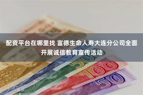 配资平台在哪里找 富德生命人寿大连分公司全面开展诚信教育宣传活动