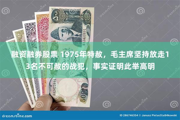 融资融券股票 1975年特赦，毛主席坚持放走13名不可赦的战犯，事实证明此举高明