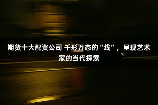 期货十大配资公司 千形万态的“线”，呈现艺术家的当代探索