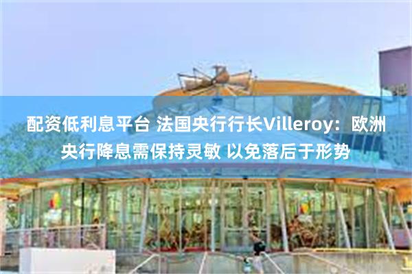 配资低利息平台 法国央行行长Villeroy：欧洲央行降息需保持灵敏 以免落后于形势