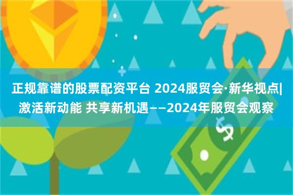 正规靠谱的股票配资平台 2024服贸会·新华视点|激活新动能 共享新机遇——2024年服贸会观察