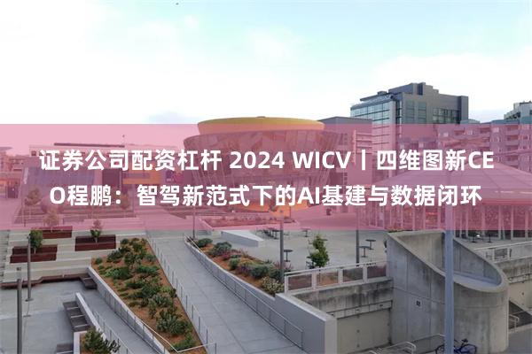 证券公司配资杠杆 2024 WICV丨四维图新CEO程鹏：智驾新范式下的AI基建与数据闭环