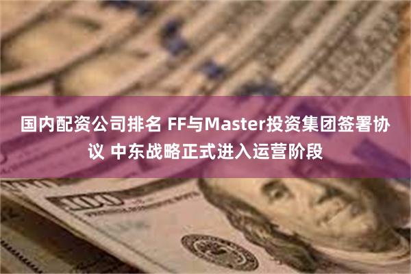 国内配资公司排名 FF与Master投资集团签署协议 中东战略正式进入运营阶段