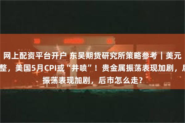 网上配资平台开户 东吴期货研究所策略参考｜美元指数大幅调整，美国5月CPI或“井喷”！贵金属振荡表现加剧，后市怎么走？