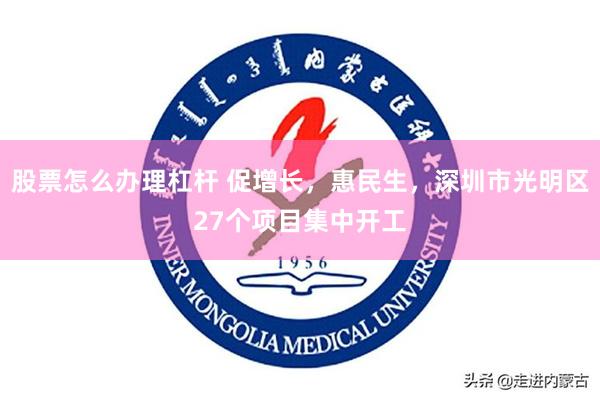 股票怎么办理杠杆 促增长，惠民生，深圳市光明区27个项目集中开工