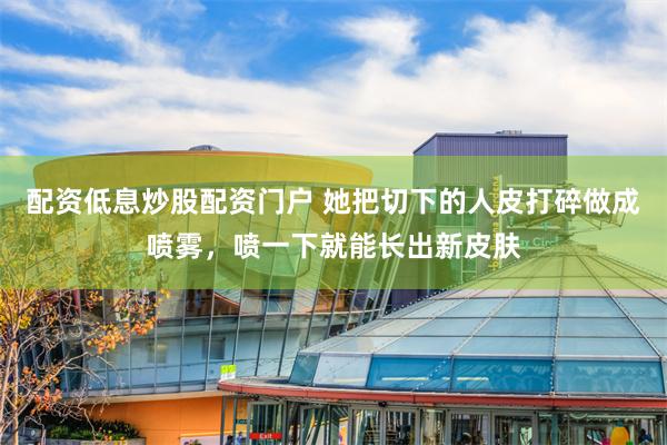 配资低息炒股配资门户 她把切下的人皮打碎做成喷雾，喷一下就能长出新皮肤