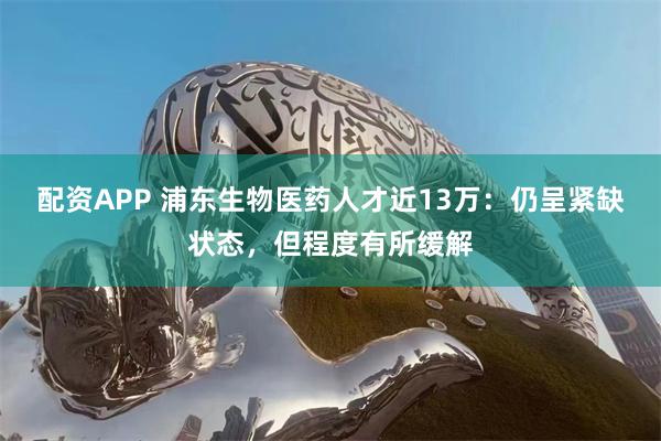 配资APP 浦东生物医药人才近13万：仍呈紧缺状态，但程度有所缓解