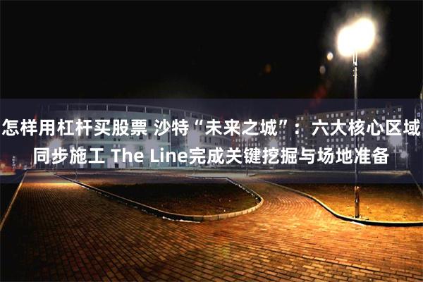 怎样用杠杆买股票 沙特“未来之城”：六大核心区域同步施工 The Line完成关键挖掘与场地准备