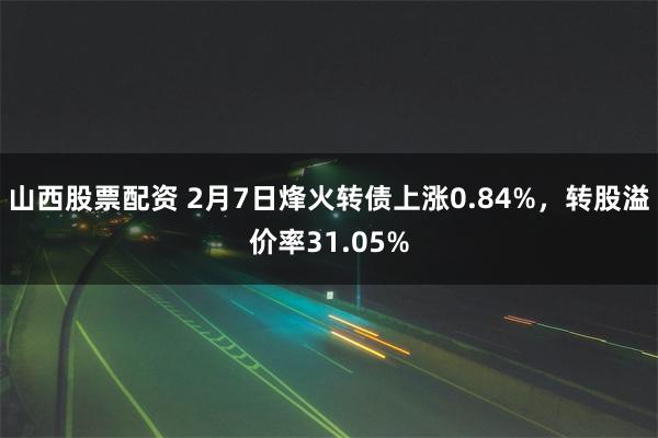 山西股票配资 2月7日烽火转债上涨0.84%，转股溢价率31.05%