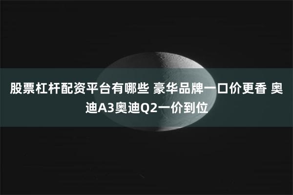 股票杠杆配资平台有哪些 豪华品牌一口价更香 奥迪A3奥迪Q2一价到位